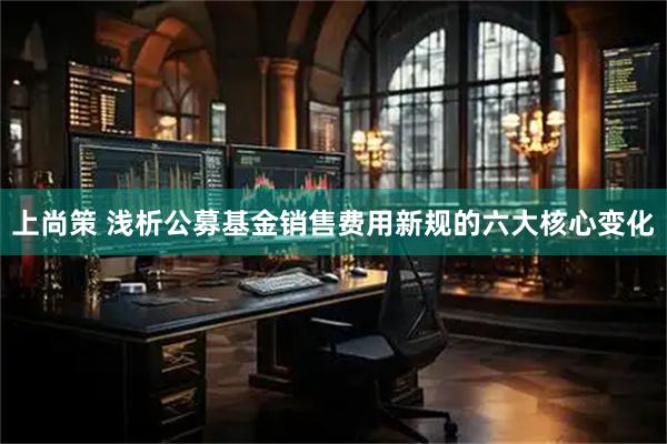 上尚策 浅析公募基金销售费用新规的六大核心变化