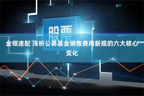 金领速配 浅析公募基金销售费用新规的六大核心变化