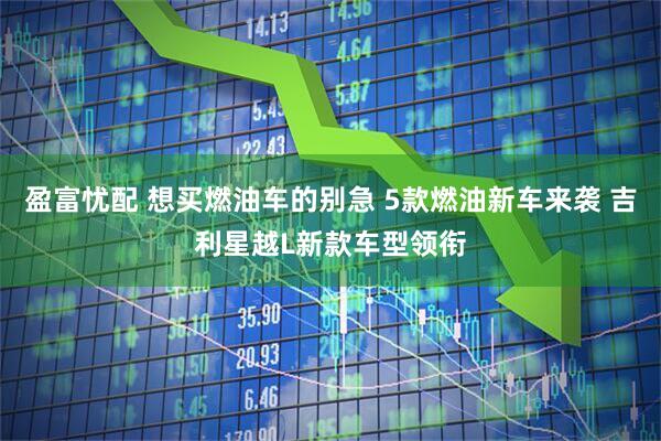 盈富忧配 想买燃油车的别急 5款燃油新车来袭 吉利星越L新款车型领衔