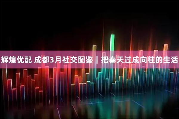 辉煌优配 成都3月社交图鉴｜把春天过成向往的生活