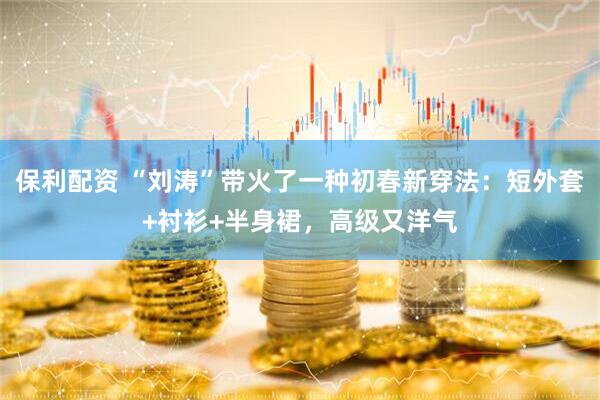 保利配资 “刘涛”带火了一种初春新穿法：短外套+衬衫+半身裙，高级又洋气
