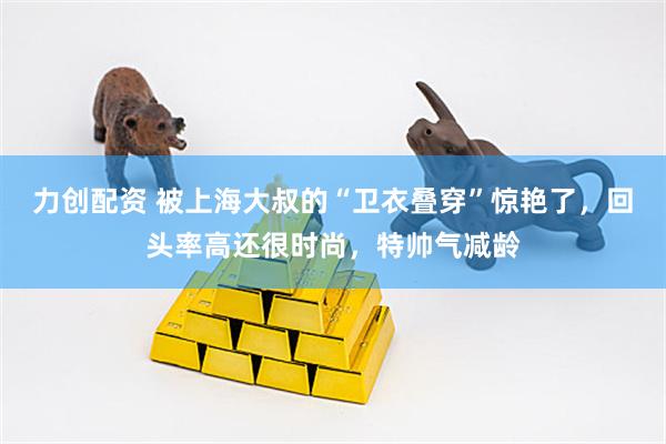 力创配资 被上海大叔的“卫衣叠穿”惊艳了，回头率高还很时尚，特帅气减龄