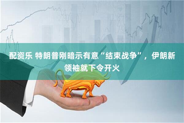 配资乐 特朗普刚暗示有意“结束战争”，伊朗新领袖就下令开火