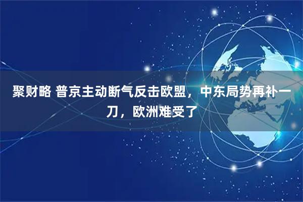 聚财略 普京主动断气反击欧盟，中东局势再补一刀，欧洲难受了