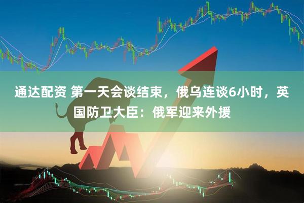 通达配资 第一天会谈结束，俄乌连谈6小时，英国防卫大臣：俄军迎来外援