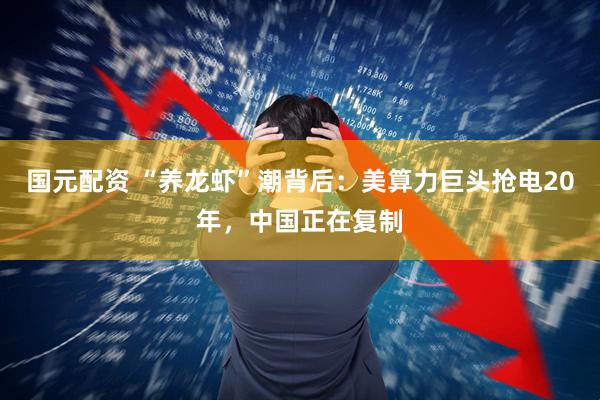 国元配资 “养龙虾”潮背后：美算力巨头抢电20年，中国正在复制