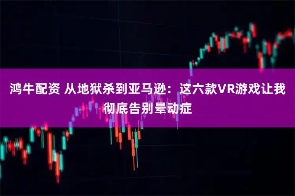 鸿牛配资 从地狱杀到亚马逊：这六款VR游戏让我彻底告别晕动症