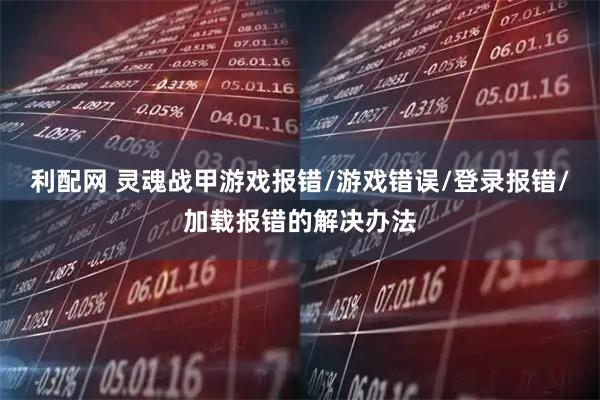 利配网 灵魂战甲游戏报错/游戏错误/登录报错/加载报错的解决办法
