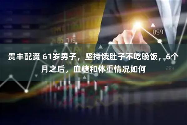 贵丰配资 61岁男子，坚持饿肚子不吃晚饭，6个月之后，血糖和体重情况如何