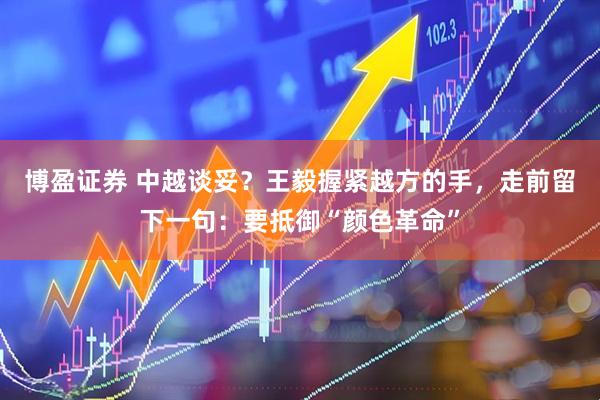 博盈证券 中越谈妥？王毅握紧越方的手，走前留下一句：要抵御“颜色革命”