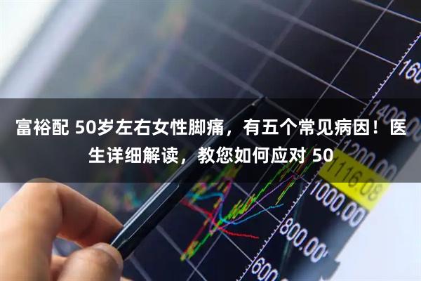 富裕配 50岁左右女性脚痛，有五个常见病因！医生详细解读，教您如何应对 50
