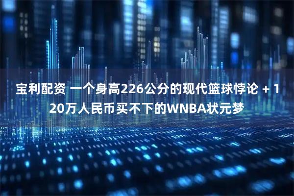 宝利配资 一个身高226公分的现代篮球悖论 + 120万人民币买不下的WNBA状元梦