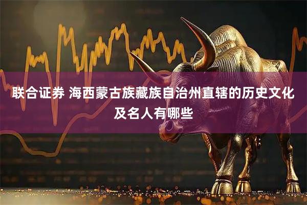 联合证券 海西蒙古族藏族自治州直辖的历史文化及名人有哪些