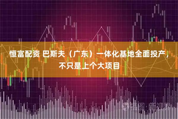 恒富配资 巴斯夫(广东)一体化基地全面投产,不只是上个大项目