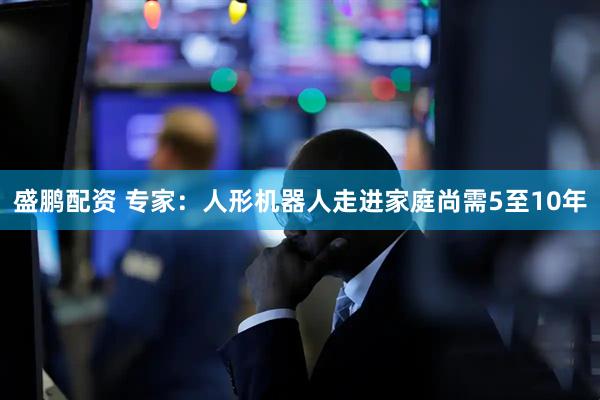 盛鹏配资 专家：人形机器人走进家庭尚需5至10年