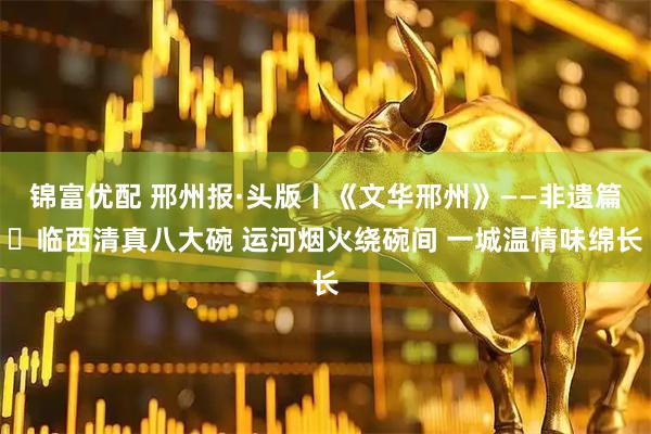 锦富优配 邢州报·头版丨《文华邢州》——非遗篇㊻临西清真八大碗 运河烟火绕碗间 一城温情味绵长