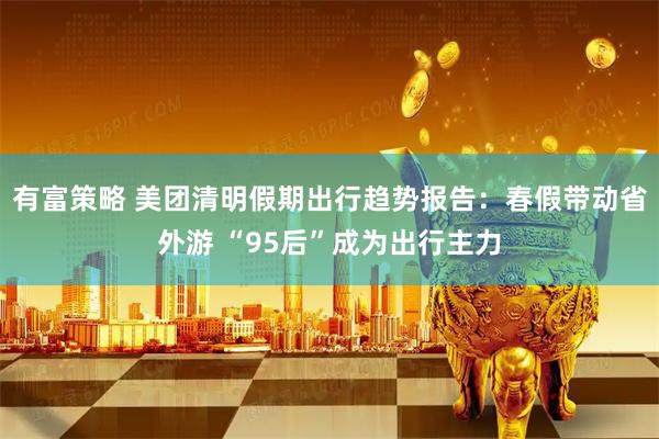 有富策略 美团清明假期出行趋势报告：春假带动省外游 “95后”成为出行主力