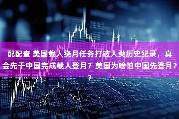配配查 美国载人绕月任务打破人类历史纪录，真会先于中国完成载人登月？美国为啥怕中国先登月？