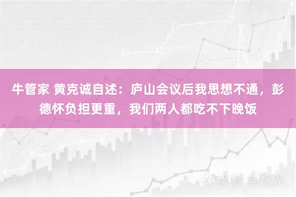 牛管家 黄克诚自述:庐山会议后我思想不通,彭德怀负担更重,我们两人都吃不下晚饭