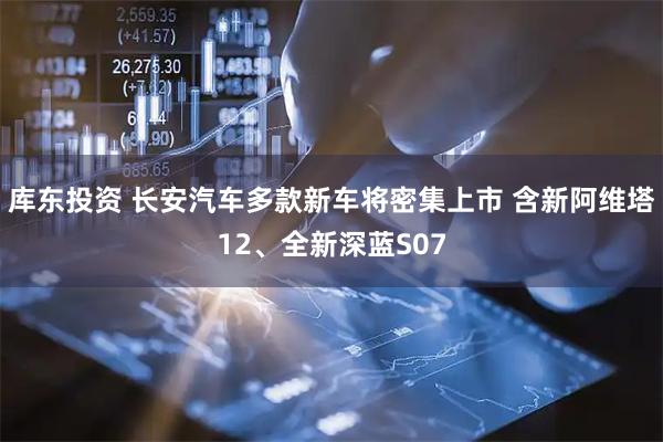 库东投资 长安汽车多款新车将密集上市 含新阿维塔12、全新深蓝S07