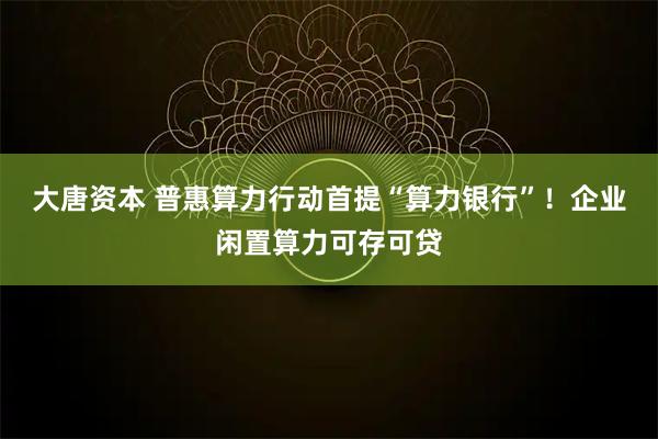 大唐资本 普惠算力行动首提“算力银行”!企业闲置算力可存可贷