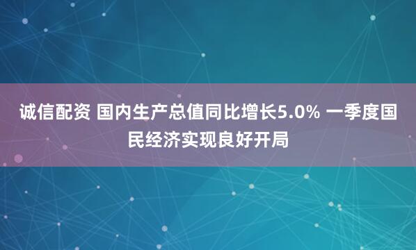 诚信配资 国内生产总值同比增长5.0% 一季度国民经济实现良好开局