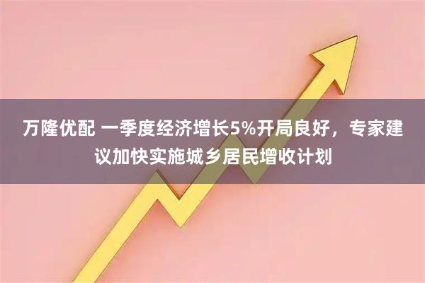万隆优配 一季度经济增长5%开局良好,专家建议加快实施城乡居民增收计划