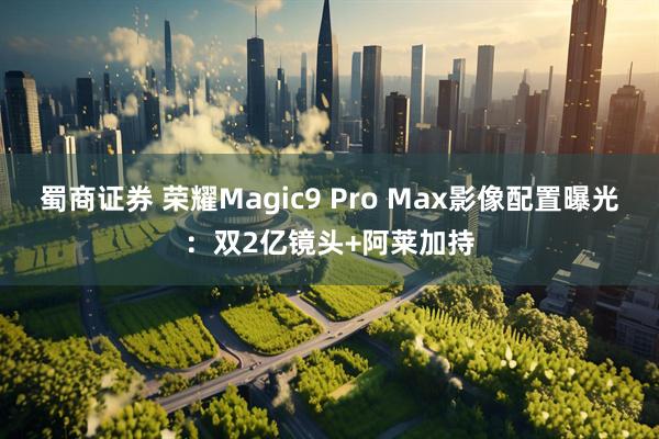蜀商证券 荣耀Magic9 Pro Max影像配置曝光:双2亿镜头+阿莱加持