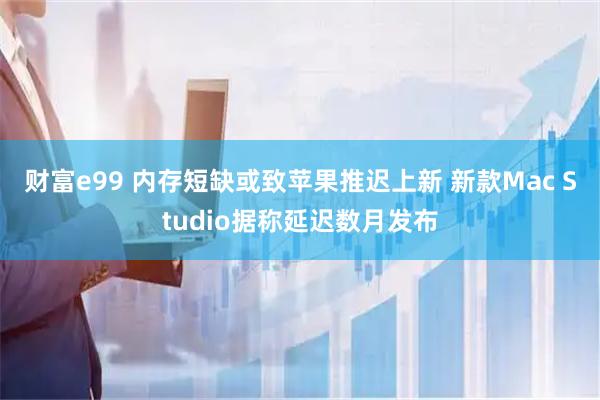 财富e99 内存短缺或致苹果推迟上新 新款Mac Studio据称延迟数月发布
