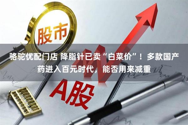 骆驼优配门店 降脂针已卖“白菜价”!多款国产药进入百元时代,能否用来减重