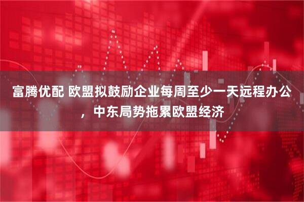 富腾优配 欧盟拟鼓励企业每周至少一天远程办公,中东局势拖累欧盟经济