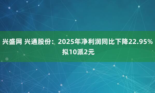 兴盛网 兴通股份:2025年净利润同比下降22.95% 拟10派2元