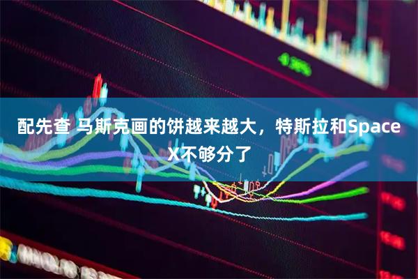 配先查 马斯克画的饼越来越大,特斯拉和SpaceX不够分了