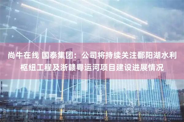 尚牛在线 国泰集团：公司将持续关注鄱阳湖水利枢纽工程及浙赣粤运河项目建设进展情况