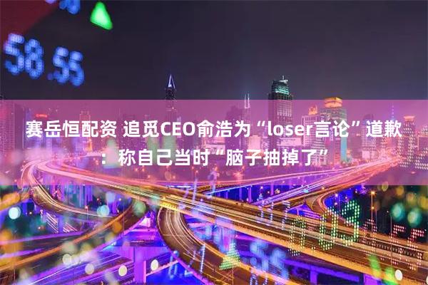 赛岳恒配资 追觅CEO俞浩为“loser言论”道歉:称自己当时“脑子抽掉了”