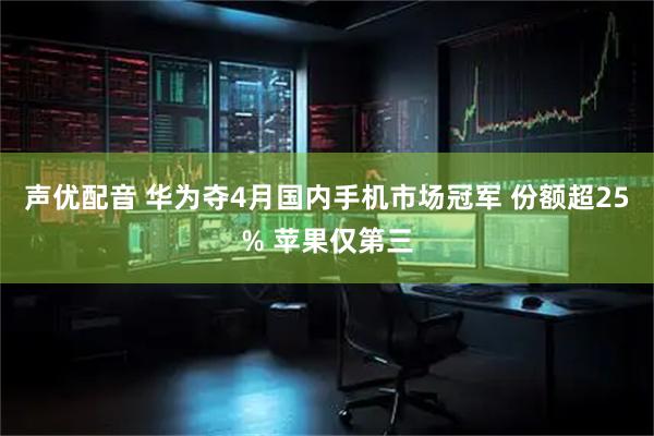 声优配音 华为夺4月国内手机市场冠军 份额超25% 苹果仅第三