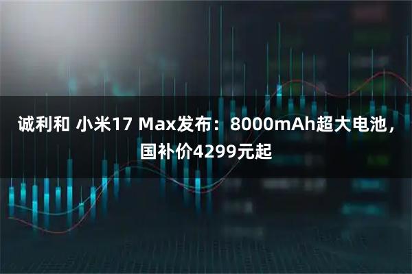 诚利和 小米17 Max发布:8000mAh超大电池,国补价4299元起