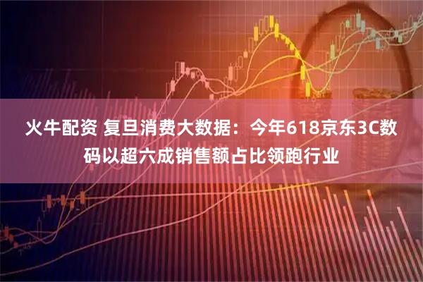 火牛配资 复旦消费大数据:今年618京东3C数码以超六成销售额占比领跑行业