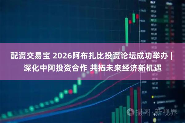 配资交易宝 2026阿布扎比投资论坛成功举办 | 深化中阿投资合作 共拓未来经济新机遇