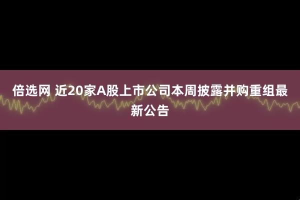 倍选网 近20家A股上市公司本周披露并购重组最新公告