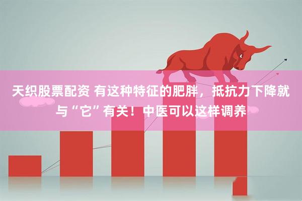 天织股票配资 有这种特征的肥胖,抵抗力下降就与“它”有关!中医可以这样调养