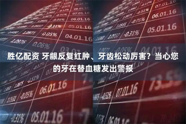 胜亿配资 牙龈反复红肿、牙齿松动厉害?当心您的牙在替血糖发出警报