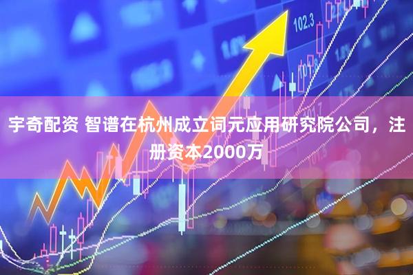 宇奇配资 智谱在杭州成立词元应用研究院公司，注册资本2000万