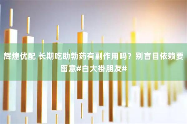辉煌优配 长期吃助勃药有副作用吗？别盲目依赖要留意#白大褂朋友#