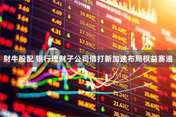 财牛股配 银行理财子公司借打新加速布局权益赛道