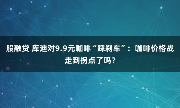 股融贷 库迪对9.9元咖啡“踩刹车”：咖啡价格战走到拐点了吗？