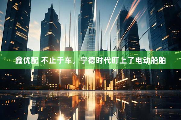 鑫优配 不止于车，宁德时代盯上了电动船舶