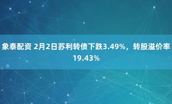 象泰配资 2月2日苏利转债下跌3.49%，转股溢价率19.43%