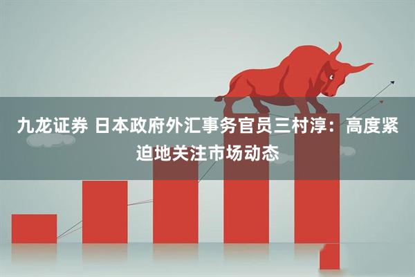 九龙证券 日本政府外汇事务官员三村淳：高度紧迫地关注市场动态