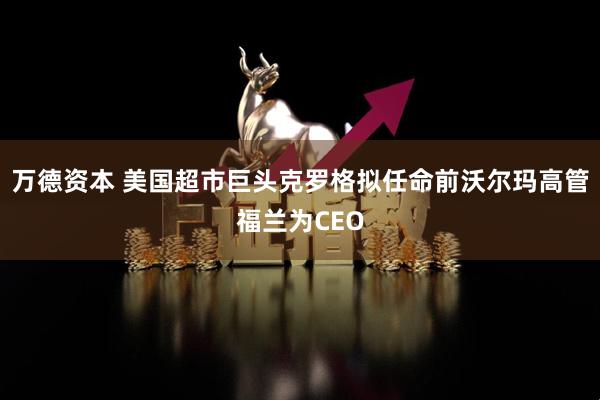 万德资本 美国超市巨头克罗格拟任命前沃尔玛高管福兰为CEO